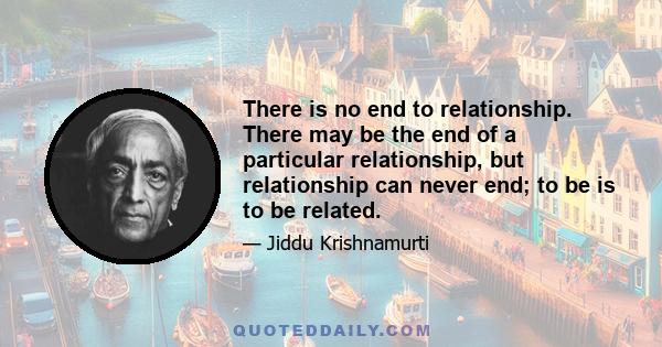 There is no end to relationship. There may be the end of a particular relationship, but relationship can never end; to be is to be related.