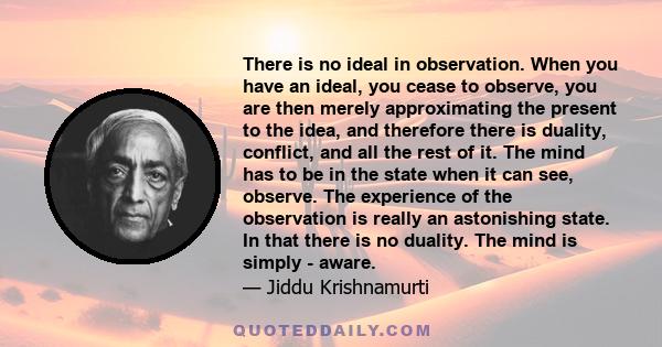 There is no ideal in observation. When you have an ideal, you cease to observe, you are then merely approximating the present to the idea, and therefore there is duality, conflict, and all the rest of it. The mind has