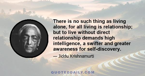 There is no such thing as living alone, for all living is relationship; but to live without direct relationship demands high intelligence, a swifter and greater awareness for self-discovery.