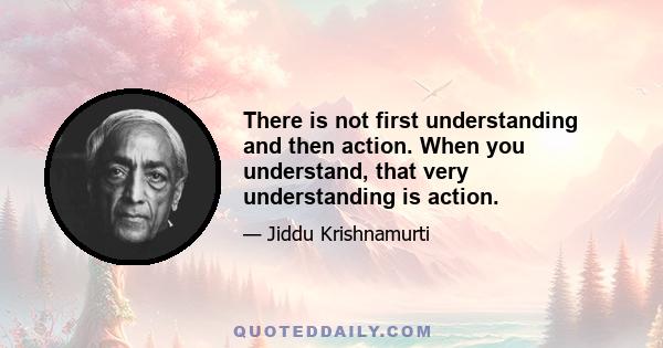 There is not first understanding and then action. When you understand, that very understanding is action.