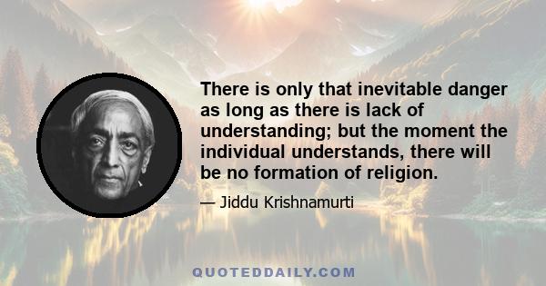 There is only that inevitable danger as long as there is lack of understanding; but the moment the individual understands, there will be no formation of religion.