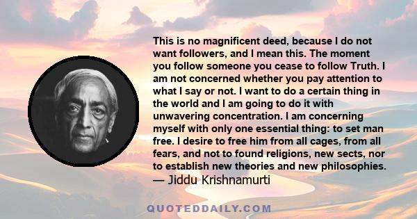 This is no magnificent deed, because I do not want followers, and I mean this. The moment you follow someone you cease to follow Truth. I am not concerned whether you pay attention to what I say or not. I want to do a