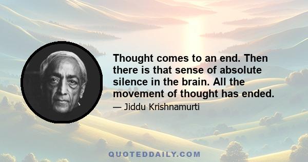 Thought comes to an end. Then there is that sense of absolute silence in the brain. All the movement of thought has ended.