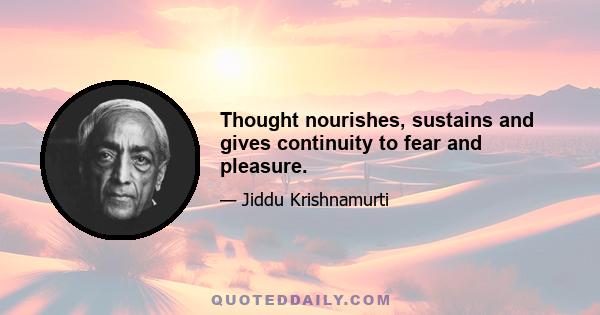 Thought nourishes, sustains and gives continuity to fear and pleasure.