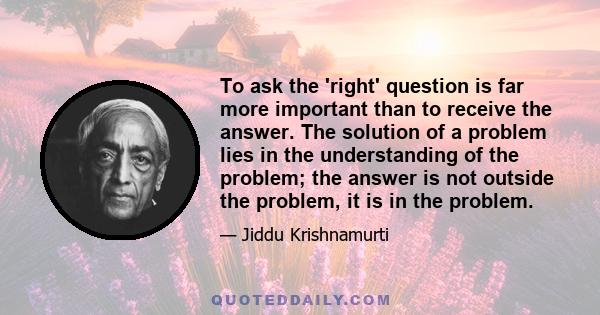 To ask the 'right' question is far more important than to receive the answer. The solution of a problem lies in the understanding of the problem; the answer is not outside the problem, it is in the problem.