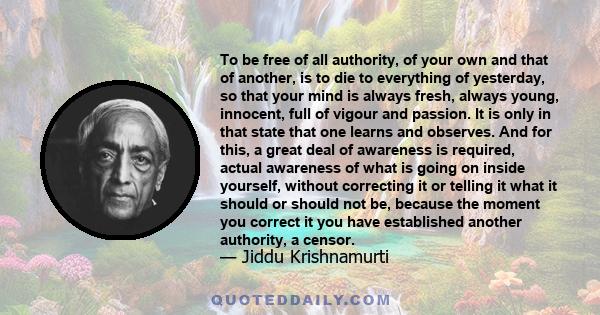 To be free of all authority, of your own and that of another, is to die to everything of yesterday, so that your mind is always fresh, always young, innocent, full of vigour and passion. It is only in that state that