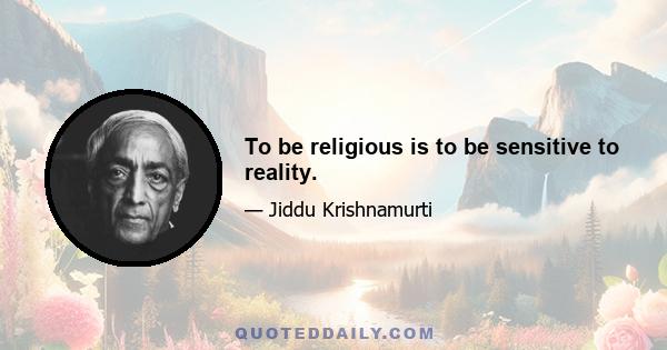 To be religious is to be sensitive to reality.