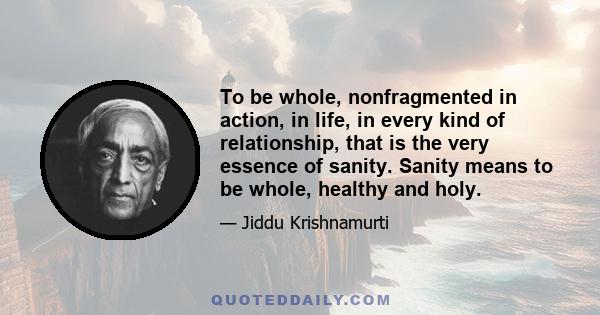 To be whole, nonfragmented in action, in life, in every kind of relationship, that is the very essence of sanity. Sanity means to be whole, healthy and holy.