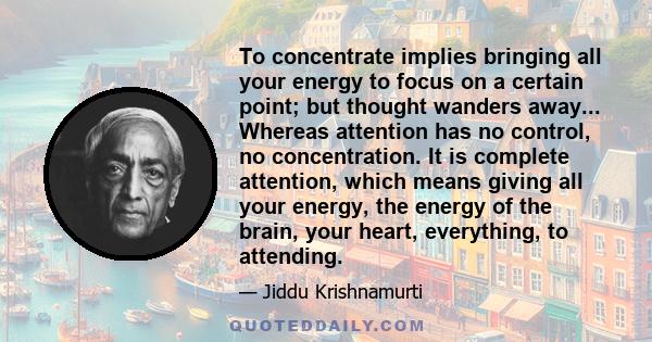 To concentrate implies bringing all your energy to focus on a certain point; but thought wanders away... Whereas attention has no control, no concentration. It is complete attention, which means giving all your energy,