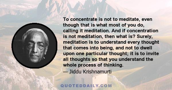 To concentrate is not to meditate, even though that is what most of you do, calling it meditation. And if concentration is not meditation, then what is? Surely, meditation is to understand every thought that comes into