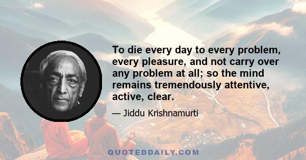 To die every day to every problem, every pleasure, and not carry over any problem at all; so the mind remains tremendously attentive, active, clear.