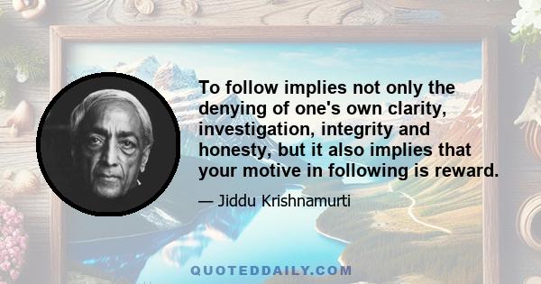 To follow implies not only the denying of one's own clarity, investigation, integrity and honesty, but it also implies that your motive in following is reward.