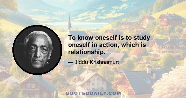 To know oneself is to study oneself in action, which is relationship.