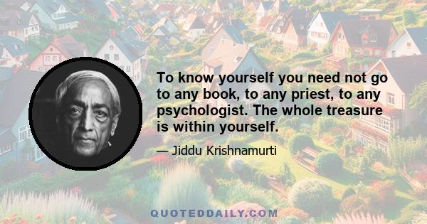 To know yourself you need not go to any book, to any priest, to any psychologist. The whole treasure is within yourself.