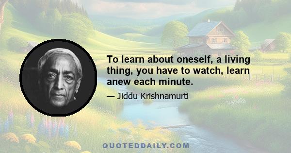 To learn about oneself, a living thing, you have to watch, learn anew each minute.