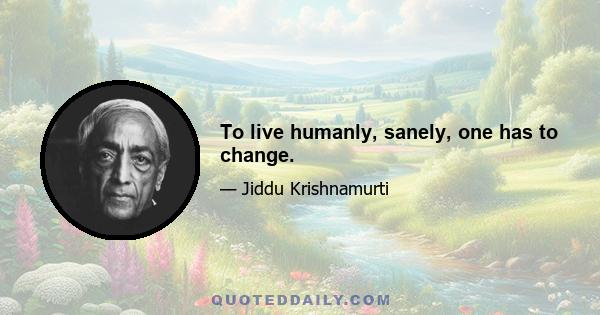 To live humanly, sanely, one has to change.