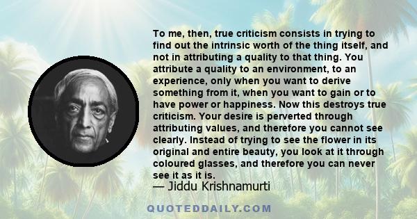 To me, then, true criticism consists in trying to find out the intrinsic worth of the thing itself, and not in attributing a quality to that thing. You attribute a quality to an environment, to an experience, only when