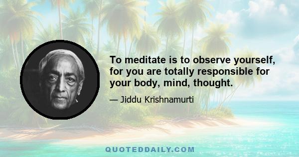 To meditate is to observe yourself, for you are totally responsible for your body, mind, thought.