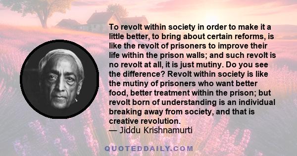 To revolt within society in order to make it a little better, to bring about certain reforms, is like the revolt of prisoners to improve their life within the prison walls; and such revolt is no revolt at all, it is