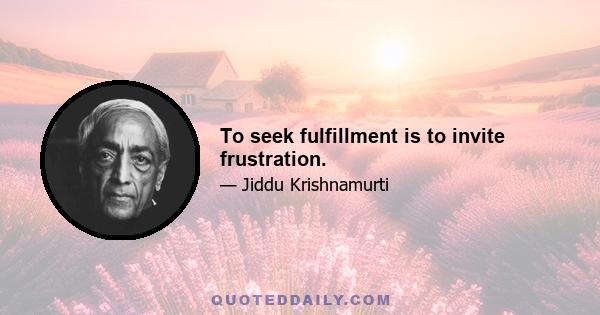 To seek fulfillment is to invite frustration.