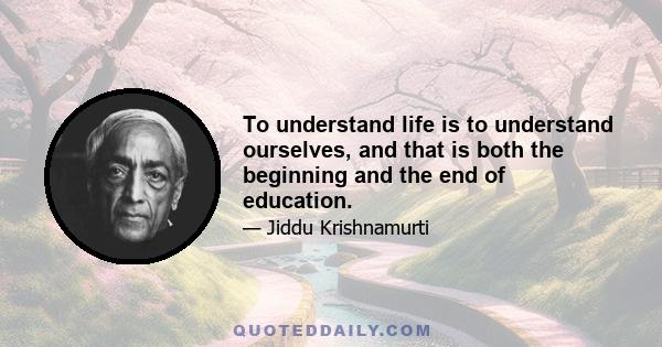 To understand life is to understand ourselves, and that is both the beginning and the end of education.