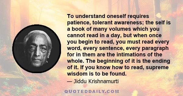 To understand oneself requires patience, tolerant awareness; the self is a book of many volumes which you cannot read in a day, but when once you begin to read, you must read every word, every sentence, every paragraph