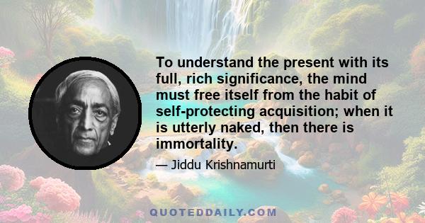 To understand the present with its full, rich significance, the mind must free itself from the habit of self-protecting acquisition; when it is utterly naked, then there is immortality.