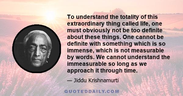 To understand the totality of this extraordinary thing called life, one must obviously not be too definite about these things. One cannot be definite with something which is so immense, which is not measurable by words. 