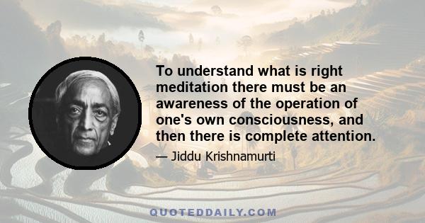 To understand what is right meditation there must be an awareness of the operation of one's own consciousness, and then there is complete attention.