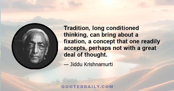 Tradition, long conditioned thinking, can bring about a fixation, a concept that one readily accepts, perhaps not with a great deal of thought.