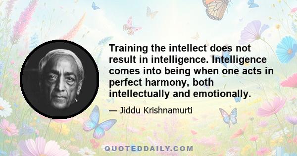 Training the intellect does not result in intelligence. Intelligence comes into being when one acts in perfect harmony, both intellectually and emotionally.