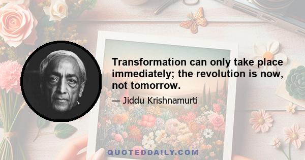 Transformation can only take place immediately; the revolution is now, not tomorrow.