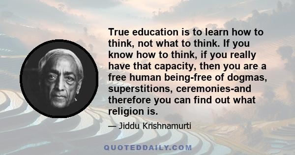 True education is to learn how to think, not what to think. If you know how to think, if you really have that capacity, then you are a free human being-free of dogmas, superstitions, ceremonies-and therefore you can