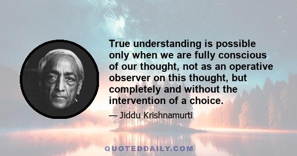 True understanding is possible only when we are fully conscious of our thought, not as an operative observer on this thought, but completely and without the intervention of a choice.