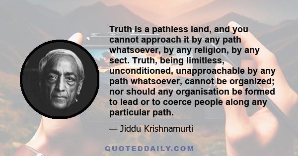 Truth is a pathless land, and you cannot approach it by any path whatsoever, by any religion, by any sect ... Your have to be your own teacher and your own disciple. You have to question everything that man has accepted 