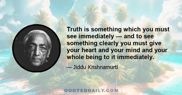 Truth is something which you must see immediately — and to see something clearly you must give your heart and your mind and your whole being to it immediately.