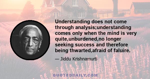 Understanding does not come through analysis;understanding comes only when the mind is very quite,unburdened,no longer seeking success and therefore being thwarted,afraid of faluire.