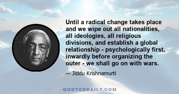 Until a radical change takes place and we wipe out all nationalities, all ideologies, all religious divisions, and establish a global relationship - psychologically first, inwardly before organizing the outer - we shall 