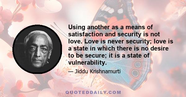 Using another as a means of satisfaction and security is not love. Love is never security; love is a state in which there is no desire to be secure; it is a state of vulnerability.