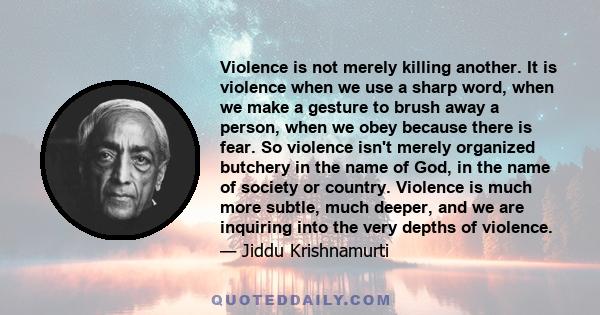 Violence is not merely killing another. It is violence when we use a sharp word, when we make a gesture to brush away a person, when we obey because there is fear. So violence isn't merely organized butchery in the name 