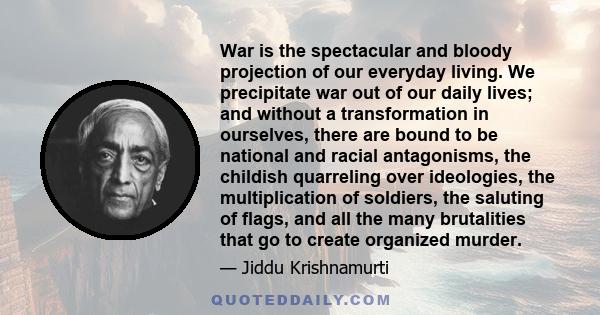 War is the spectacular and bloody projection of our everyday living. We precipitate war out of our daily lives; and without a transformation in ourselves, there are bound to be national and racial antagonisms, the