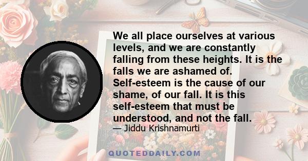 We all place ourselves at various levels, and we are constantly falling from these heights. It is the falls we are ashamed of. Self-esteem is the cause of our shame, of our fall. It is this self-esteem that must be