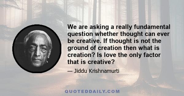 We are asking a really fundamental question whether thought can ever be creative. If thought is not the ground of creation then what is creation? Is love the only factor that is creative?