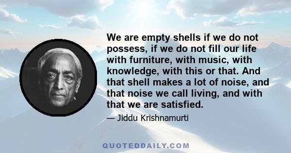 We are empty shells if we do not possess, if we do not fill our life with furniture, with music, with knowledge, with this or that. And that shell makes a lot of noise, and that noise we call living, and with that we