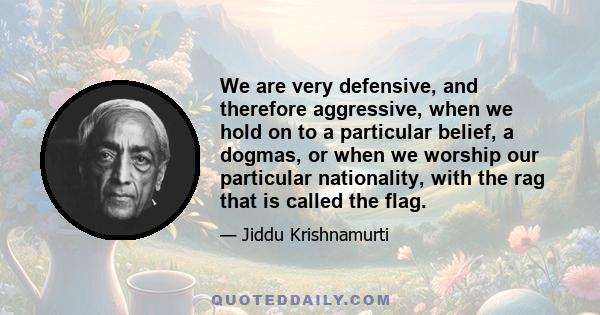 We are very defensive, and therefore aggressive, when we hold on to a particular belief, a dogmas, or when we worship our particular nationality, with the rag that is called the flag.