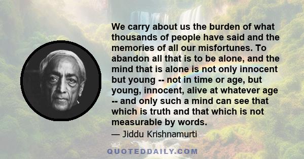 We carry about us the burden of what thousands of people have said and the memories of all our misfortunes. To abandon all that is to be alone, and the mind that is alone is not only innocent but young -- not in time or 