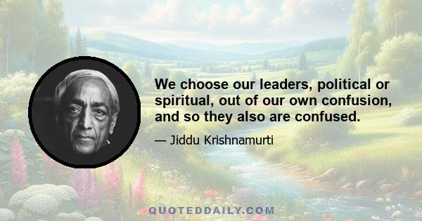 We choose our leaders, political or spiritual, out of our own confusion, and so they also are confused.