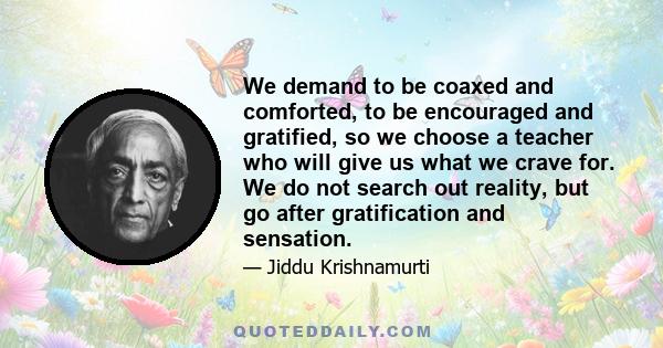 We demand to be coaxed and comforted, to be encouraged and gratified, so we choose a teacher who will give us what we crave for. We do not search out reality, but go after gratification and sensation.