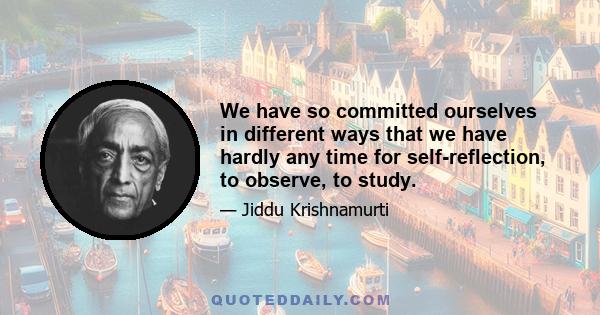 We have so committed ourselves in different ways that we have hardly any time for self-reflection, to observe, to study.