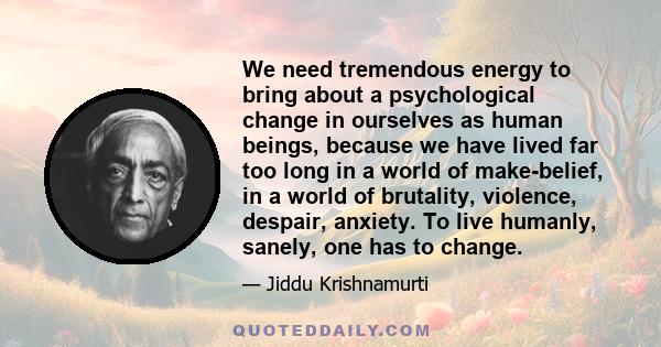 We need tremendous energy to bring about a psychological change in ourselves as human beings, because we have lived far too long in a world of make-belief, in a world of brutality, violence, despair, anxiety. To live